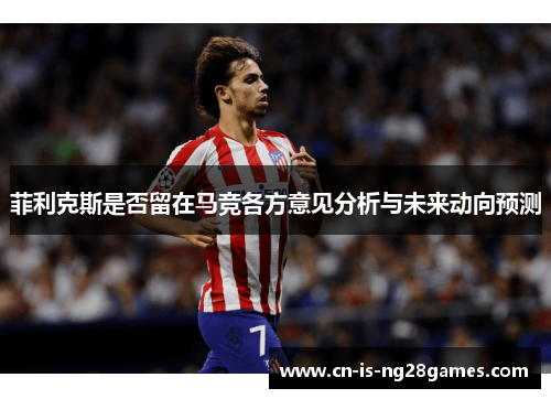 菲利克斯是否留在马竞各方意见分析与未来动向预测