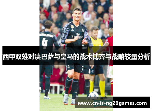 西甲双雄对决巴萨与皇马的战术博弈与战略较量分析