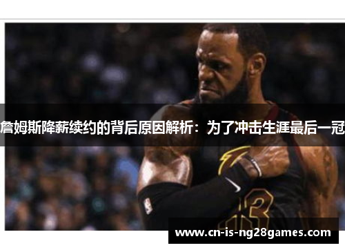 詹姆斯降薪续约的背后原因解析：为了冲击生涯最后一冠