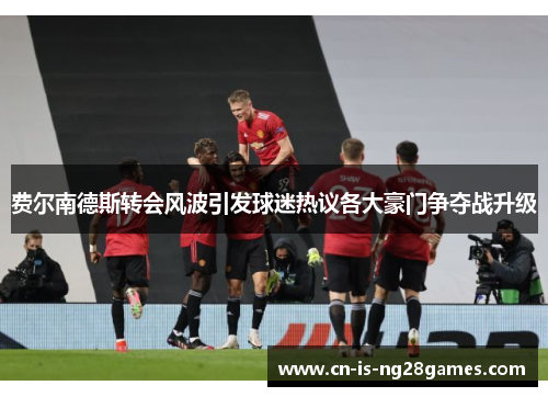 费尔南德斯转会风波引发球迷热议各大豪门争夺战升级