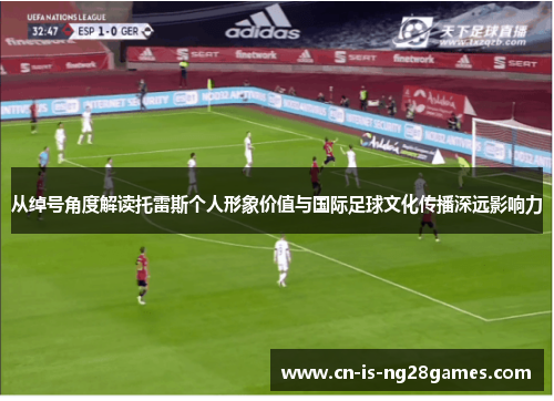 从绰号角度解读托雷斯个人形象价值与国际足球文化传播深远影响力 从绰号角度解读托雷斯个人形象价值与国际足球文化传播深远影响力