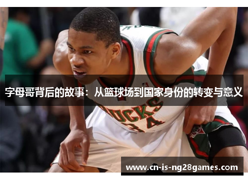 字母哥背后的故事：从篮球场到国家身份的转变与意义