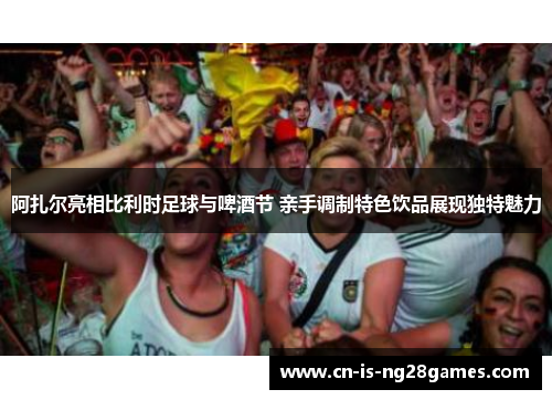 阿扎尔亮相比利时足球与啤酒节 亲手调制特色饮品展现独特魅力 阿扎尔亮相比利时足球与啤酒节 亲手调制特色饮品展现独特魅力