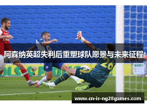 阿森纳英超失利后重塑球队愿景与未来征程 阿森纳英超失利后重塑球队愿景与未来征程