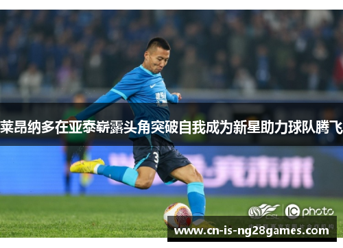 莱昂纳多在亚泰崭露头角突破自我成为新星助力球队腾飞