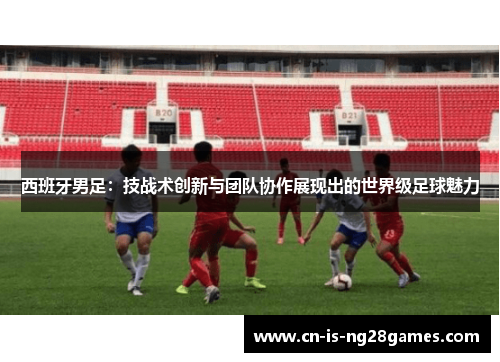 西班牙男足：技战术创新与团队协作展现出的世界级足球魅力