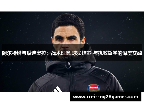阿尔特塔与瓜迪奥拉：战术理念 球员培养 与执教哲学的深度交融