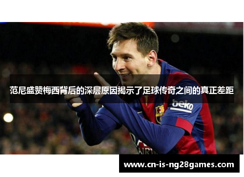 范尼盛赞梅西背后的深层原因揭示了足球传奇之间的真正差距 范尼盛赞梅西背后的深层原因揭示了足球传奇之间的真正差距