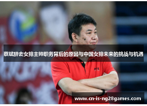 蔡斌辞去女排主帅职务背后的原因与中国女排未来的挑战与机遇