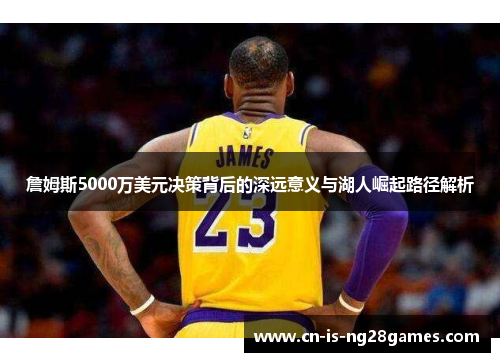 詹姆斯5000万美元决策背后的深远意义与湖人崛起路径解析
