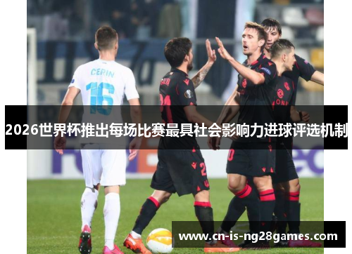 2026世界杯推出每场比赛最具社会影响力进球评选机制 2026世界杯推出每场比赛最具社会影响力进球评选机制