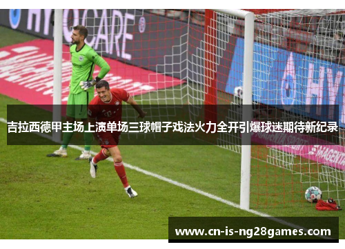 吉拉西德甲主场上演单场三球帽子戏法火力全开引爆球迷期待新纪录