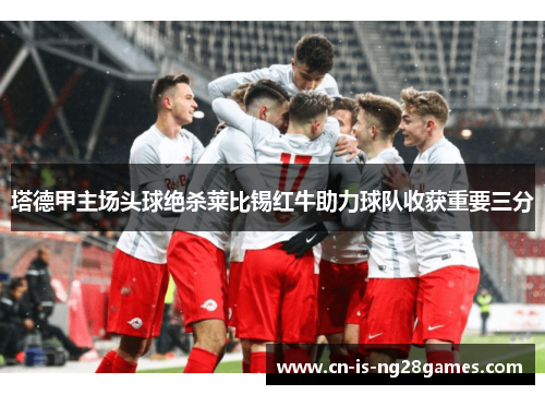 塔德甲主场头球绝杀莱比锡红牛助力球队收获重要三分 塔德甲主场头球绝杀莱比锡红牛助力球队收获重要三分