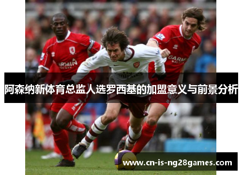 阿森纳新体育总监人选罗西基的加盟意义与前景分析 阿森纳新体育总监人选罗西基的加盟意义与前景分析