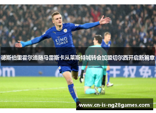 德斯伯里霍尔追随马雷斯卡从莱斯特城转会加盟切尔西开启新篇章 德斯伯里霍尔追随马雷斯卡从莱斯特城转会加盟切尔西开启新篇章