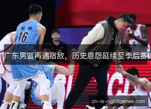 广东男篮再遇宿敌,历史恩怨延续至季后赛 广东男篮再遇宿敌,历史恩怨延续至季后赛